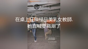 在桌上狂操極品美乳女教師.她直喊要高潮了