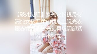 【破处见红】系列之长挑身材清纯女孩温柔的躺床上脱光衣服赤裸裸的被光头男玩阴部紧紧真不好操