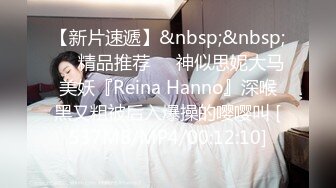 【新片速遞】&nbsp;&nbsp;❤️精品推荐❤️神似思妮大马美妖『Reina Hanno』深喉黑又粗被后入爆操的嘤嘤叫 [537MB/MP4/00:12:10]