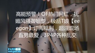 高能预警！OF热门网红，抚媚风骚御姐型，极品T娘【eeegon】订阅福利，超淫现场直男最爱，3P4P各种乱交