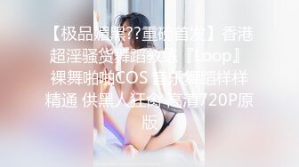 【极品媚黑??重磅首发】香港超淫骚货舞蹈教练『Loop』裸舞啪啪COS 音乐舞蹈样样精通 供黑人狂肏 高清720P原版