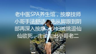 老中医SPA养生馆，按摩技师小哥手法舒适，先从脚跟到阴部再深入按摩，少妇被挑逗仙仙欲死，主动掏出小哥老二