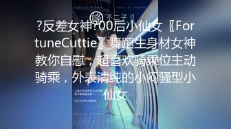 ?反差女神?00后小仙女〖FortuneCuttie〗舞蹈生身材女神教你自慰，超喜欢骑乘位主动骑乘，外表清纯的小闷骚型小仙女