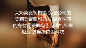 大奶美女初摄影 贸易公司的美胸美臀职场白领 暴露性感的身材用美眸勾引与清纯外表相反 被连续内射两次