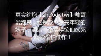 真实约炮【zhuodetwi】帅哥爱泡良，约操数个漂亮年轻的妹子，酒店个个操得欲仙欲死，精彩偷拍佳作！