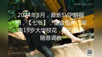 2024年8月，最新SVIP群福利，【七爷】，重金包养，湖南19岁大学校花，肤白貌美随意调教