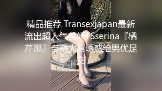 精品推荐 Transexjapan最新流出超人气美妖TSserina『橘芹那』自撸大屌诱惑给男优足交