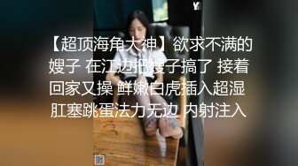 【超顶海角大神】欲求不满的嫂子 在江边把嫂子搞了 接着回家又操 鲜嫩白虎插入超湿 肛塞跳蛋法力无边 内射注入