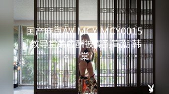 国产麻豆AV MCY MCY0015 教导堂弟应酬被操到高潮 韩棠